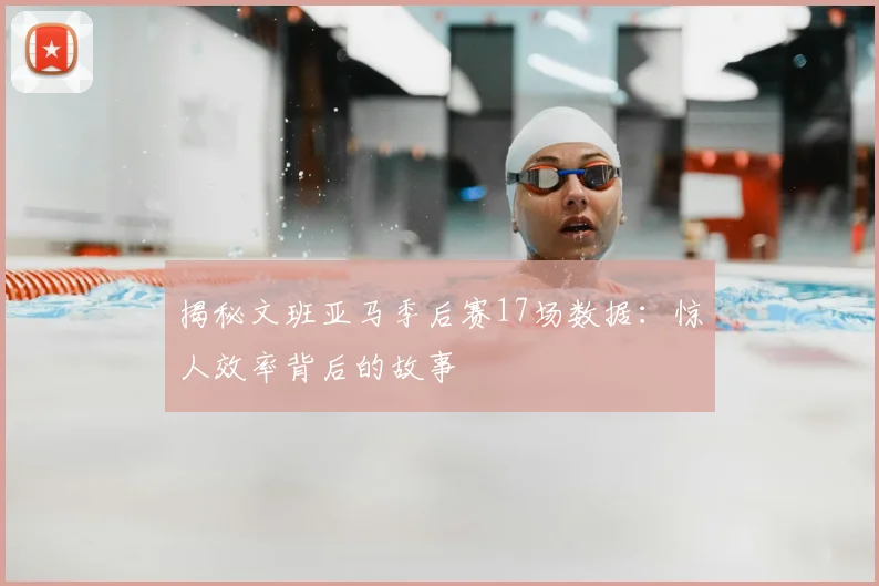 揭秘文班亚马季后赛17场数据：惊人效率背后的故事