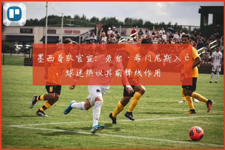 墨西哥队官宣：劳尔·希门尼斯入选，球迷热议其前锋线作用