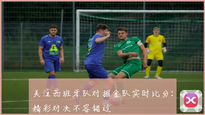 关注西班牙队对掘金队实时比分：精彩对决不容错过