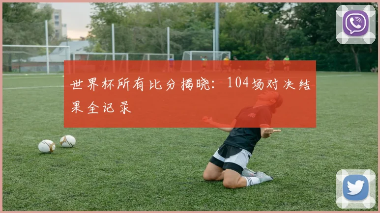 世界杯所有比分揭晓：104场对决结果全记录