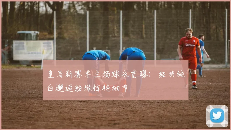 皇马新赛季主场球衣首曝：经典纯白邂逅粉绿惊艳细节