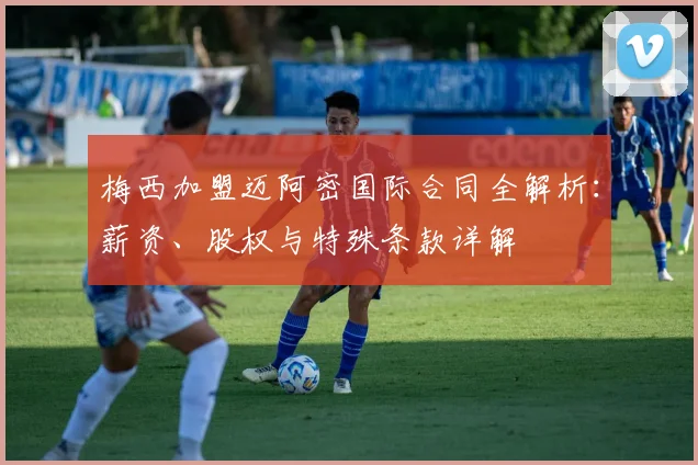 梅西加盟迈阿密国际合同全解析：薪资、股权与特殊条款详解