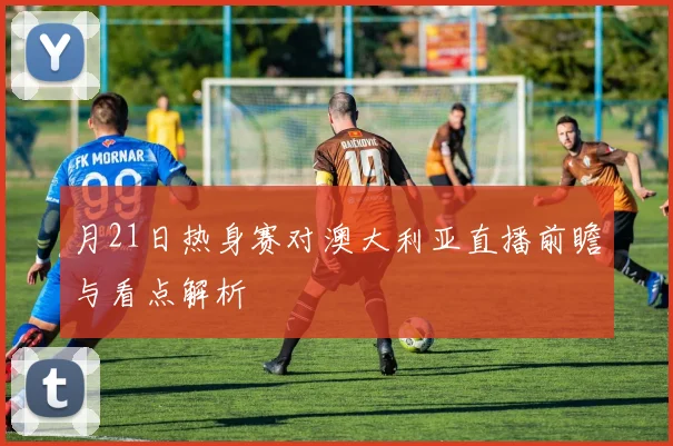 月21日热身赛对澳大利亚直播前瞻与看点解析