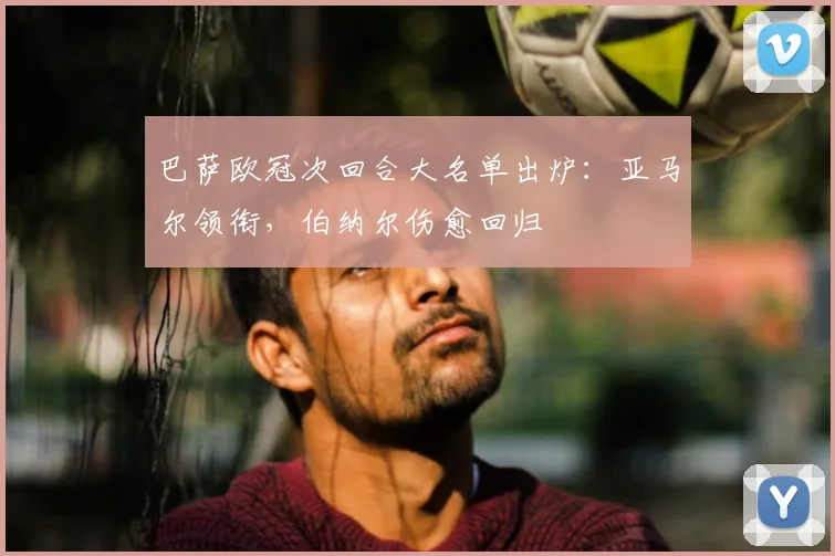 巴萨欧冠次回合大名单出炉：亚马尔领衔，伯纳尔伤愈回归