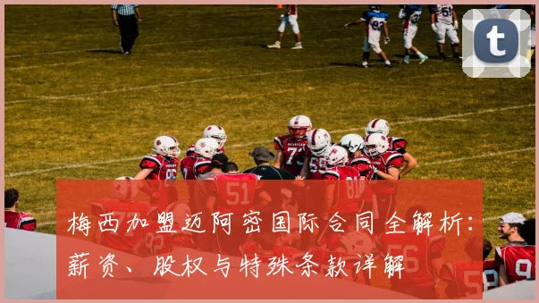 梅西加盟迈阿密国际合同全解析：薪资、股权与特殊条款详解