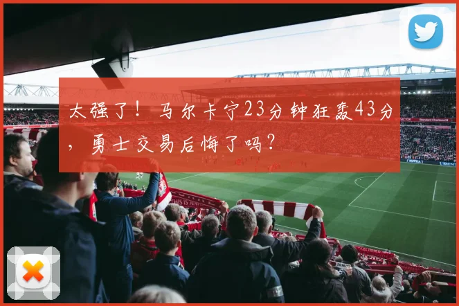 太强了！马尔卡宁23分钟狂轰43分，勇士交易后悔了吗？