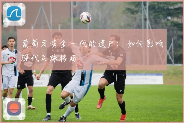 葡萄牙黄金一代的遗产:如何影响现代足球格局