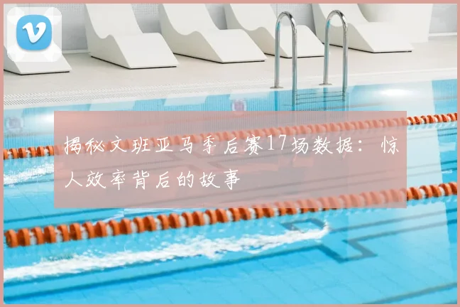 揭秘文班亚马季后赛17场数据：惊人效率背后的故事