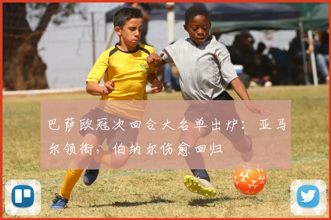 巴萨欧冠次回合大名单出炉：亚马尔领衔，伯纳尔伤愈回归