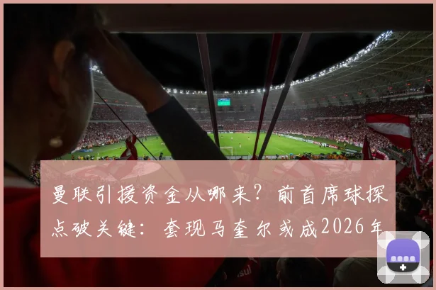 曼联引援资金从哪来？前首席球探点破关键：套现马奎尔或成2026年夏窗操作核心
