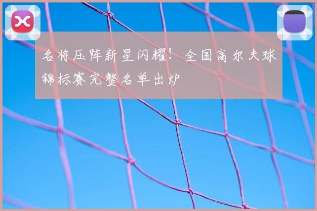 名将压阵新星闪耀！全国高尔夫球锦标赛完整名单出炉