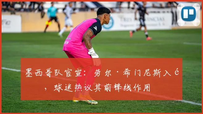 墨西哥队官宣：劳尔·希门尼斯入选，球迷热议其前锋线作用