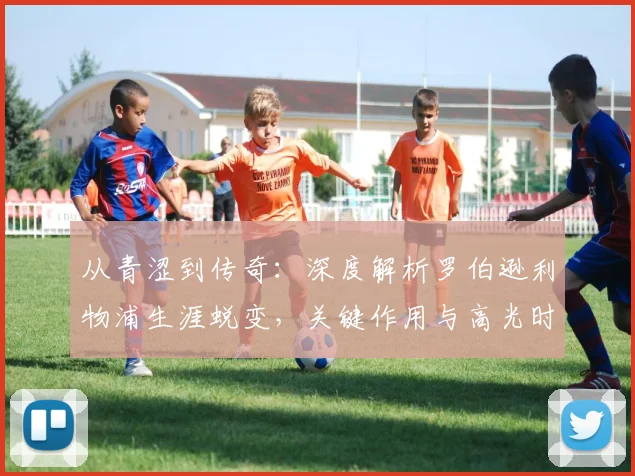 从青涩到传奇：深度解析罗伯逊利物浦生涯蜕变，关键作用与高光时刻全回顾