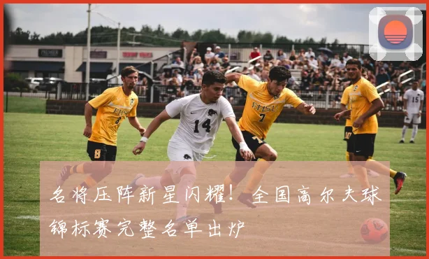名将压阵新星闪耀！全国高尔夫球锦标赛完整名单出炉