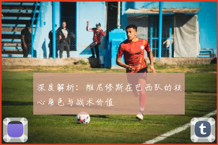 深度解析：维尼修斯在巴西队的核心角色与战术价值