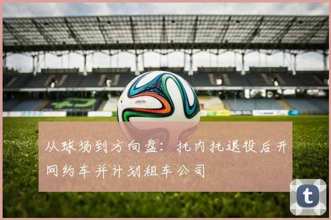 从球场到方向盘：托内托退役后开网约车并计划租车公司